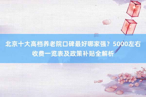 北京十大高档养老院口碑最好哪家强？5000左右收费一览表及政策补贴全解析