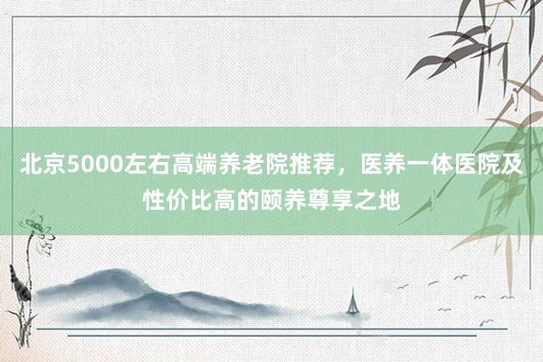 北京5000左右高端养老院推荐，医养一体医院及性价比高的颐养尊享之地
