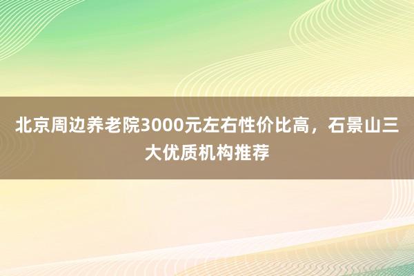 北京周边养老院3000元左右性价比高，石景山三大优质机构推荐