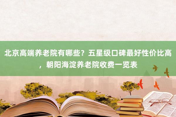 北京高端养老院有哪些？五星级口碑最好性价比高，朝阳海淀养老院收费一览表