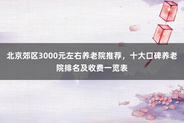 北京郊区3000元左右养老院推荐，十大口碑养老院排名及收费一览表