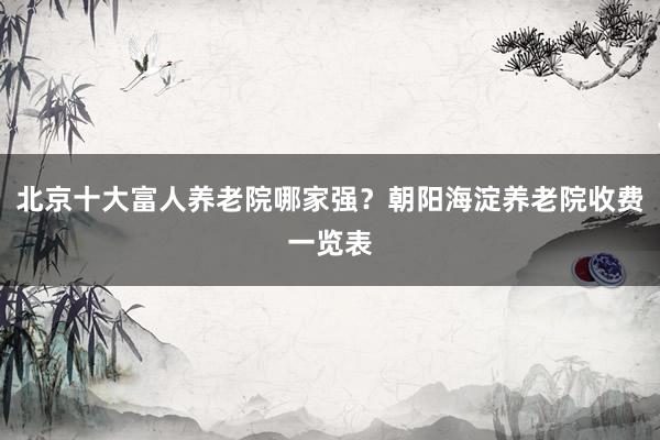 北京十大富人养老院哪家强？朝阳海淀养老院收费一览表