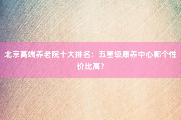 北京高端养老院十大排名：五星级康养中心哪个性价比高？