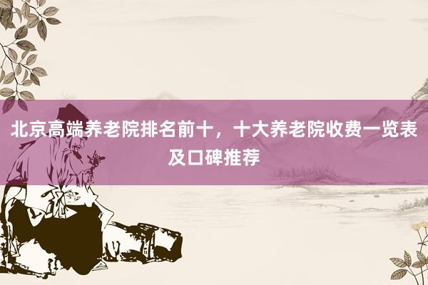 北京高端养老院排名前十，十大养老院收费一览表及口碑推荐