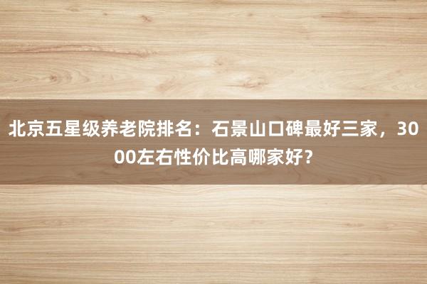 北京五星级养老院排名：石景山口碑最好三家，3000左右性价比高哪家好？