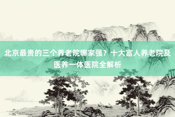 北京最贵的三个养老院哪家强？十大富人养老院及医养一体医院全解析