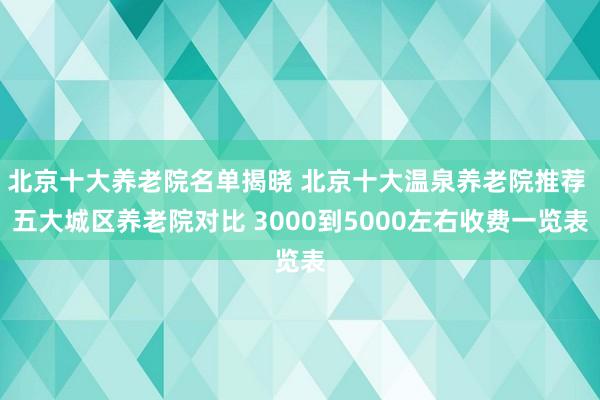 北京十大养老院名单揭晓 北京十大温泉养老院推荐 五大城区养老院对比 3000到5000左右收费一览表