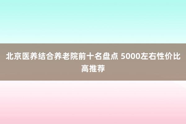 北京医养结合养老院前十名盘点 5000左右性价比高推荐