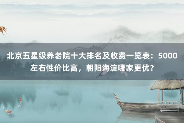 北京五星级养老院十大排名及收费一览表：5000左右性价比高，朝阳海淀哪家更优？