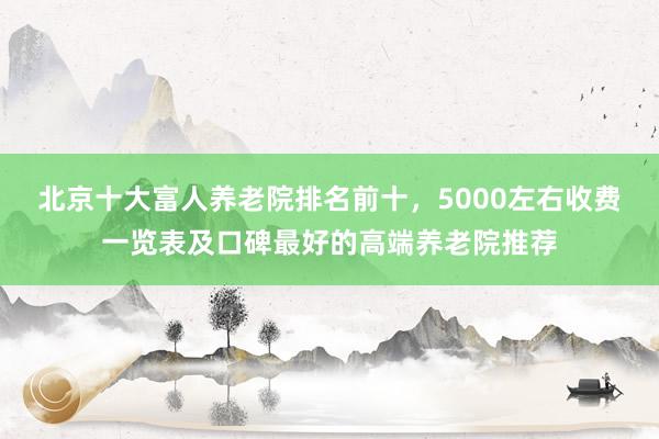 北京十大富人养老院排名前十，5000左右收费一览表及口碑最好的高端养老院推荐