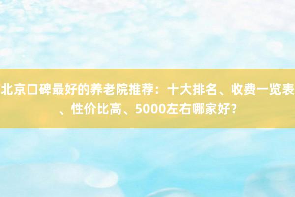 北京口碑最好的养老院推荐：十大排名、收费一览表、性价比高、5000左右哪家好？