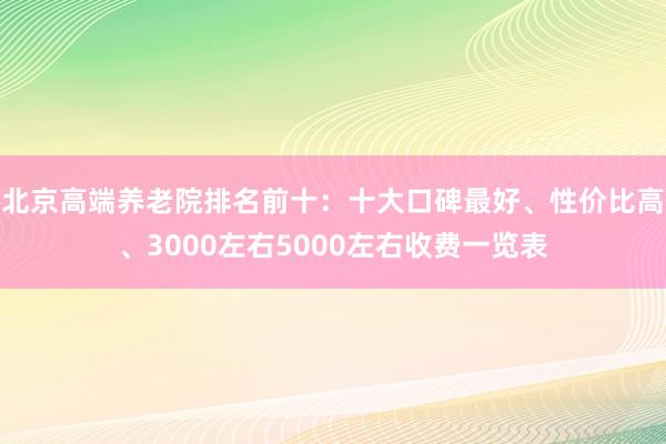 北京高端养老院排名前十：十大口碑最好、性价比高、3000左右5000左右收费一览表
