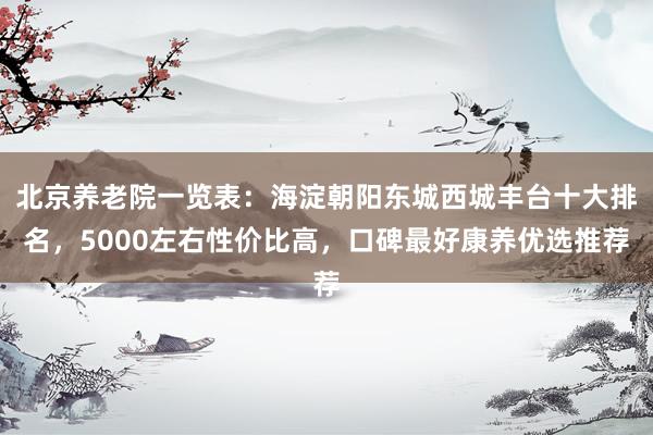 北京养老院一览表：海淀朝阳东城西城丰台十大排名，5000左右性价比高，口碑最好康养优选推荐