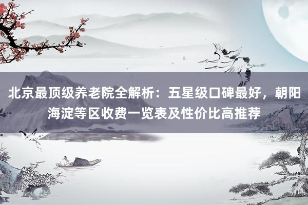 北京最顶级养老院全解析：五星级口碑最好，朝阳海淀等区收费一览表及性价比高推荐