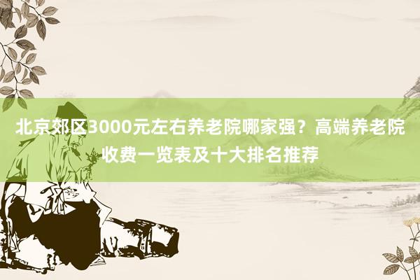 北京郊区3000元左右养老院哪家强？高端养老院收费一览表及十大排名推荐