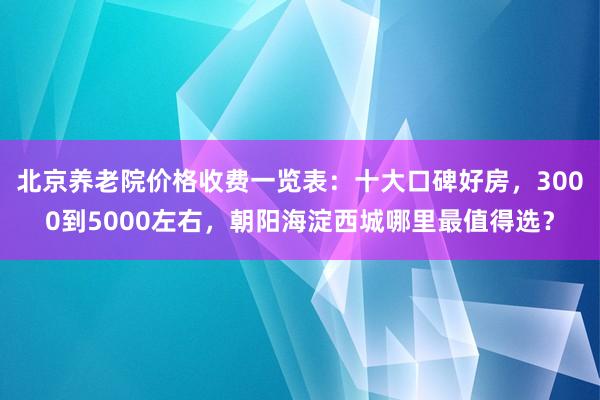 北京养老院价格收费一览表：十大口碑好房，3000到5000左右，朝阳海淀西城哪里最值得选？