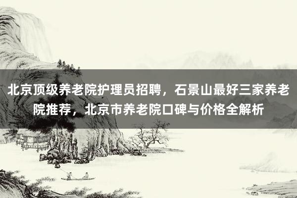 北京顶级养老院护理员招聘，石景山最好三家养老院推荐，北京市养老院口碑与价格全解析
