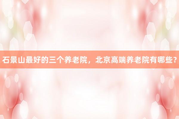 石景山最好的三个养老院，北京高端养老院有哪些？