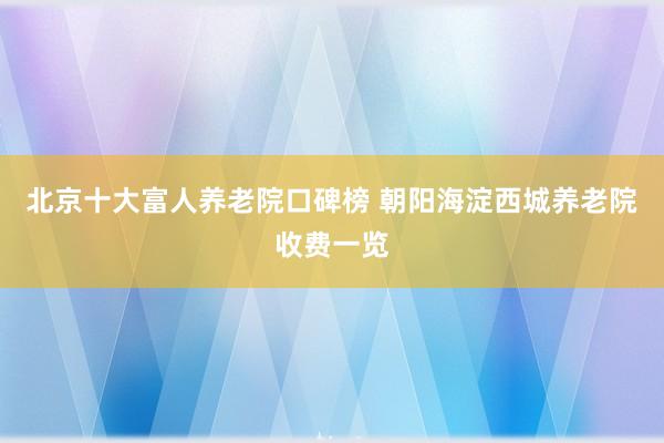 北京十大富人养老院口碑榜 朝阳海淀西城养老院收费一览