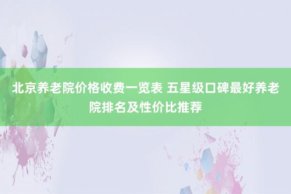 北京养老院价格收费一览表 五星级口碑最好养老院排名及性价比推荐