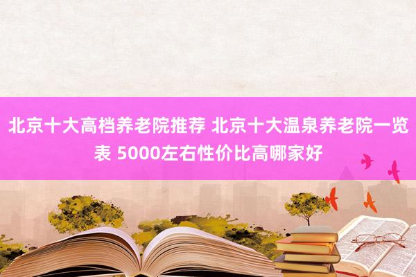 北京十大高档养老院推荐 北京十大温泉养老院一览表 5000左右性价比高哪家好