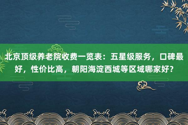 北京顶级养老院收费一览表：五星级服务，口碑最好，性价比高，朝阳海淀西城等区域哪家好？