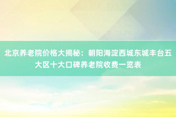 北京养老院价格大揭秘：朝阳海淀西城东城丰台五大区十大口碑养老院收费一览表