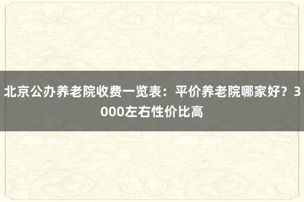 北京公办养老院收费一览表：平价养老院哪家好？3000左右性价比高