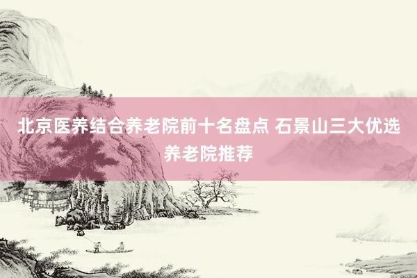 北京医养结合养老院前十名盘点 石景山三大优选养老院推荐