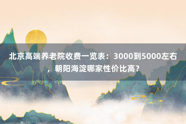 北京高端养老院收费一览表：3000到5000左右，朝阳海淀哪家性价比高？