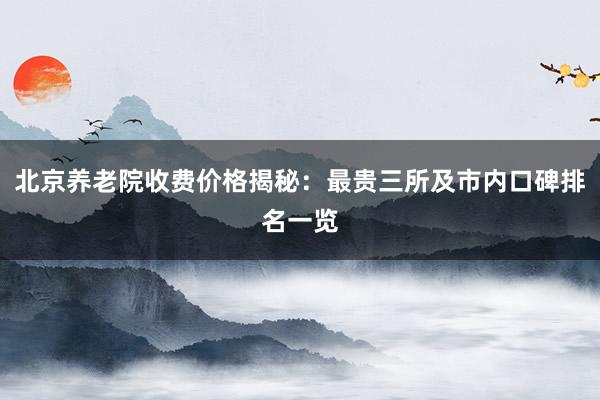 北京养老院收费价格揭秘：最贵三所及市内口碑排名一览