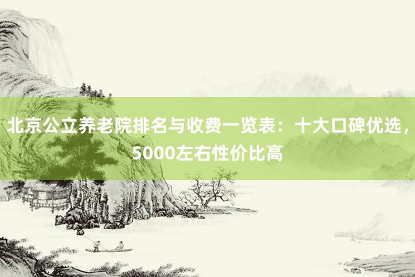 北京公立养老院排名与收费一览表：十大口碑优选，5000左右性价比高