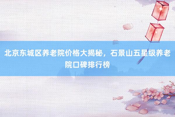北京东城区养老院价格大揭秘，石景山五星级养老院口碑排行榜