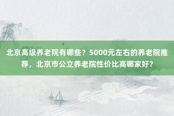 北京高级养老院有哪些？5000元左右的养老院推荐，北京市公立养老院性价比高哪家好？
