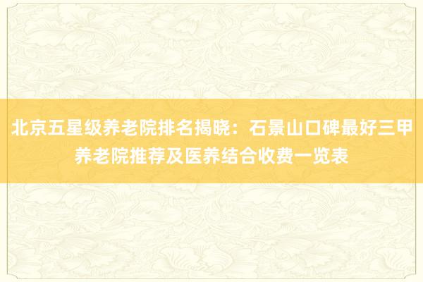 北京五星级养老院排名揭晓：石景山口碑最好三甲养老院推荐及医养结合收费一览表