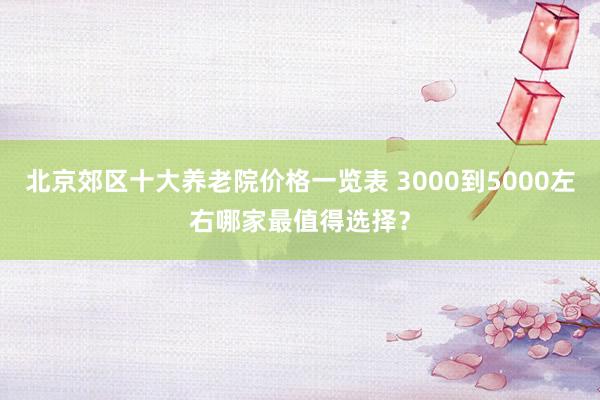 北京郊区十大养老院价格一览表 3000到5000左右哪家最值得选择？
