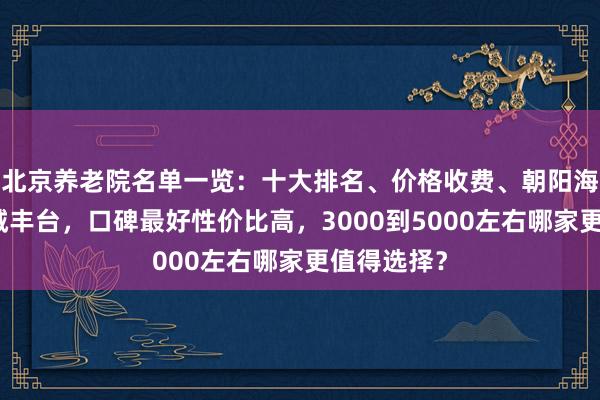 北京养老院名单一览：十大排名、价格收费、朝阳海淀西城东城丰台，口碑最好性价比高，3000到5000左右哪家更值得选择？