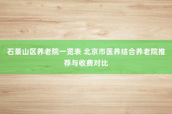 石景山区养老院一览表 北京市医养结合养老院推荐与收费对比