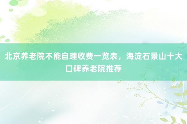 北京养老院不能自理收费一览表，海淀石景山十大口碑养老院推荐
