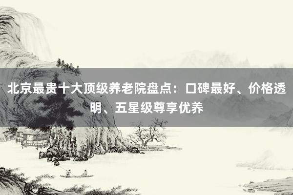 北京最贵十大顶级养老院盘点：口碑最好、价格透明、五星级尊享优养