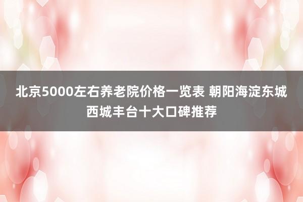 北京5000左右养老院价格一览表 朝阳海淀东城西城丰台十大口碑推荐