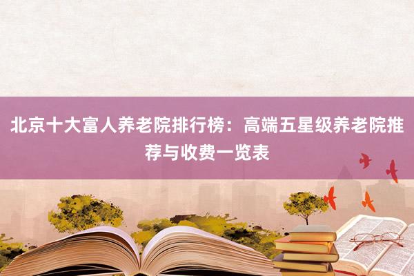 北京十大富人养老院排行榜：高端五星级养老院推荐与收费一览表