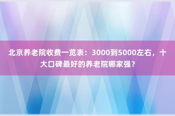 北京养老院收费一览表：3000到5000左右，十大口碑最好的养老院哪家强？
