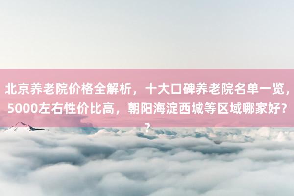北京养老院价格全解析，十大口碑养老院名单一览，5000左右性价比高，朝阳海淀西城等区域哪家好？