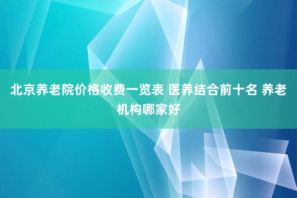 北京养老院价格收费一览表 医养结合前十名 养老机构哪家好