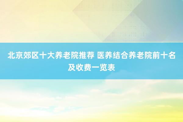 北京郊区十大养老院推荐 医养结合养老院前十名及收费一览表