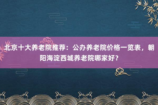 北京十大养老院推荐：公办养老院价格一览表，朝阳海淀西城养老院哪家好？