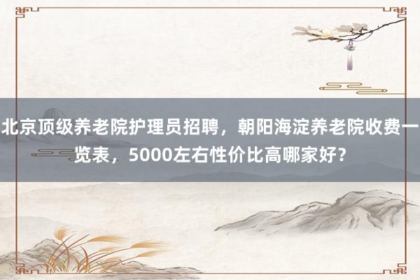 北京顶级养老院护理员招聘，朝阳海淀养老院收费一览表，5000左右性价比高哪家好？