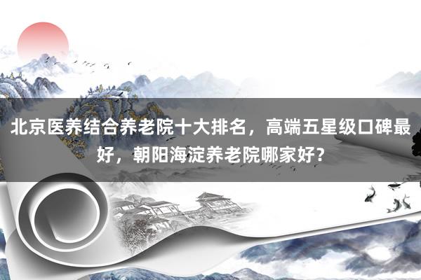 北京医养结合养老院十大排名，高端五星级口碑最好，朝阳海淀养老院哪家好？