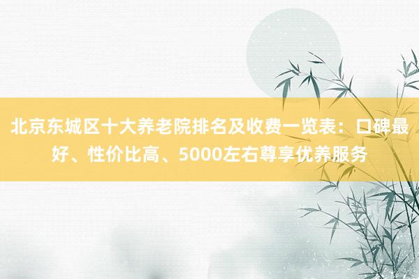 北京东城区十大养老院排名及收费一览表：口碑最好、性价比高、5000左右尊享优养服务